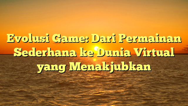 Evolusi Game: Dari Permainan Sederhana ke Dunia Virtual yang Menakjubkan