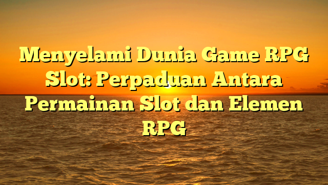 Menyelami Dunia Game RPG Slot: Perpaduan Antara Permainan Slot dan Elemen RPG