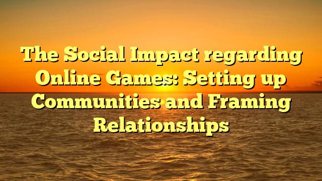 The Social Impact regarding Online Games: Setting up Communities and Framing Relationships