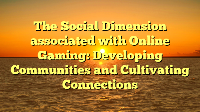 The Social Dimension associated with Online Gaming: Developing Communities and Cultivating Connections